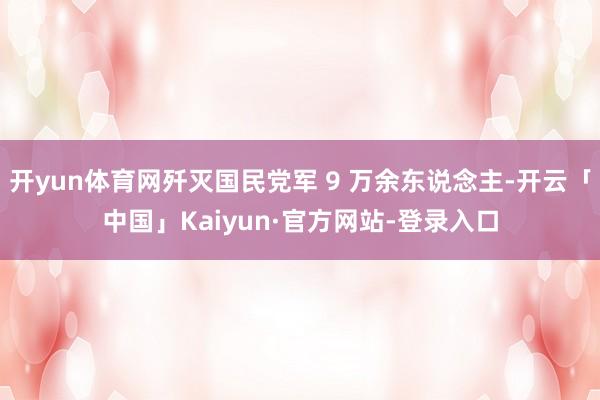 开yun体育网歼灭国民党军 9 万余东说念主-开云「中国」Kaiyun·官方网站-登录入口