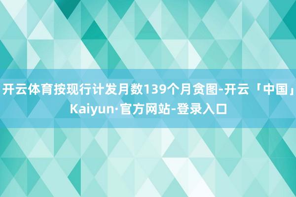 开云体育按现行计发月数139个月贪图-开云「中国」Kaiyun·官方网站-登录入口
