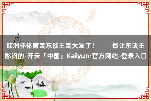 欧洲杯体育丢东谈主丢大发了！        最让东谈主憋闷的-开云「中国」Kaiyun·官方网站-登录入口