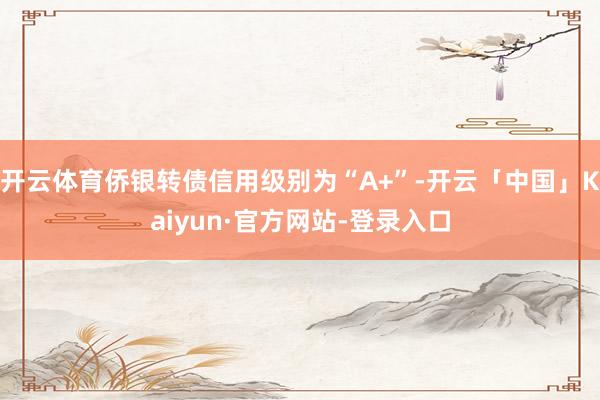 开云体育侨银转债信用级别为“A+”-开云「中国」Kaiyun·官方网站-登录入口