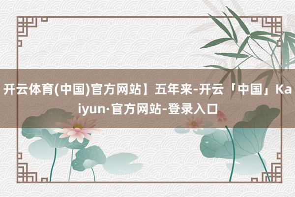 开云体育(中国)官方网站】五年来-开云「中国」Kaiyun·官方网站-登录入口