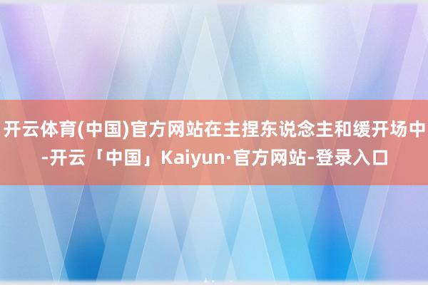 开云体育(中国)官方网站在主捏东说念主和缓开场中-开云「中国」Kaiyun·官方网站-登录入口