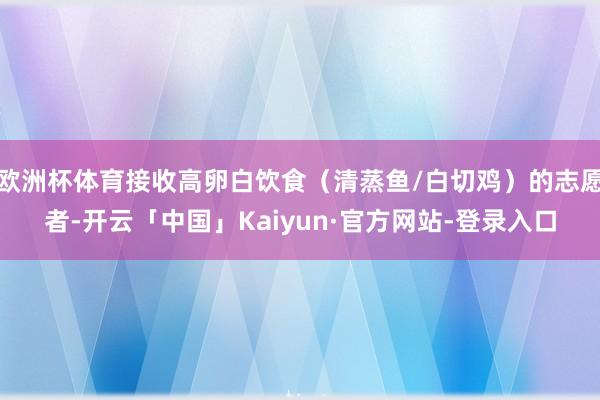 欧洲杯体育接收高卵白饮食（清蒸鱼/白切鸡）的志愿者-开云「中国」Kaiyun·官方网站-登录入口