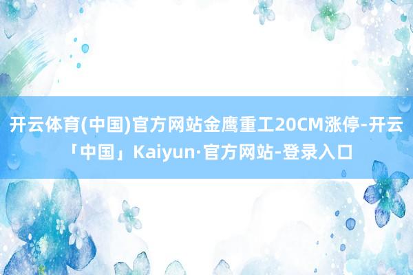 开云体育(中国)官方网站金鹰重工20CM涨停-开云「中国」Kaiyun·官方网站-登录入口