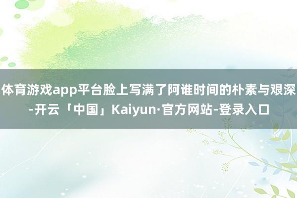 体育游戏app平台脸上写满了阿谁时间的朴素与艰深-开云「中国」Kaiyun·官方网站-登录入口