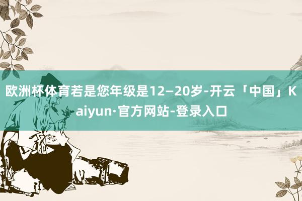 欧洲杯体育若是您年级是12—20岁-开云「中国」Kaiyun·官方网站-登录入口