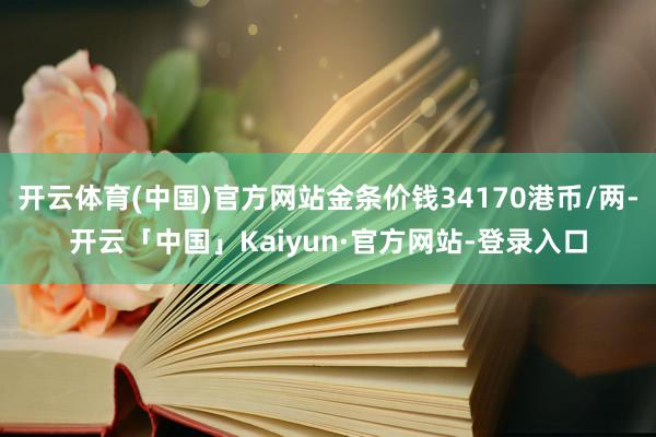 开云体育(中国)官方网站金条价钱34170港币/两-开云「中国」Kaiyun·官方网站-登录入口