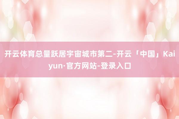 开云体育总量跃居宇宙城市第二-开云「中国」Kaiyun·官方网站-登录入口
