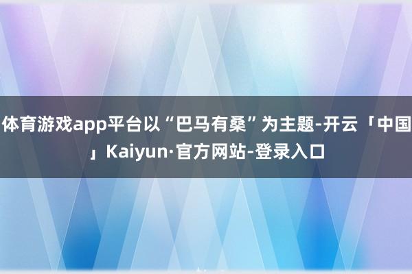 体育游戏app平台以“巴马有桑”为主题-开云「中国」Kaiyun·官方网站-登录入口