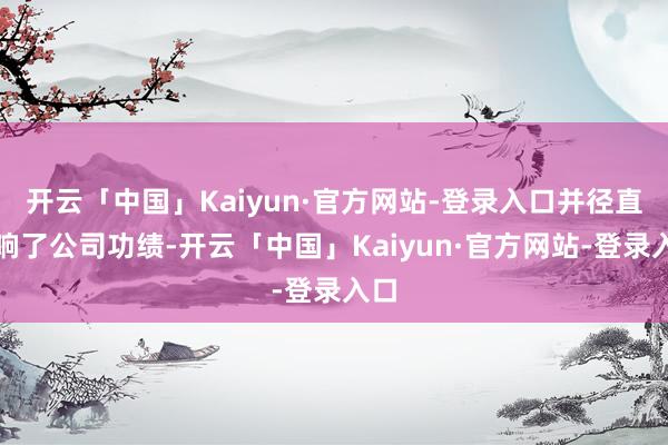 开云「中国」Kaiyun·官方网站-登录入口并径直影响了公司功绩-开云「中国」Kaiyun·官方网站-登录入口