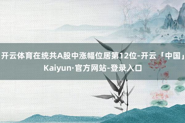 开云体育在统共A股中涨幅位居第12位-开云「中国」Kaiyun·官方网站-登录入口