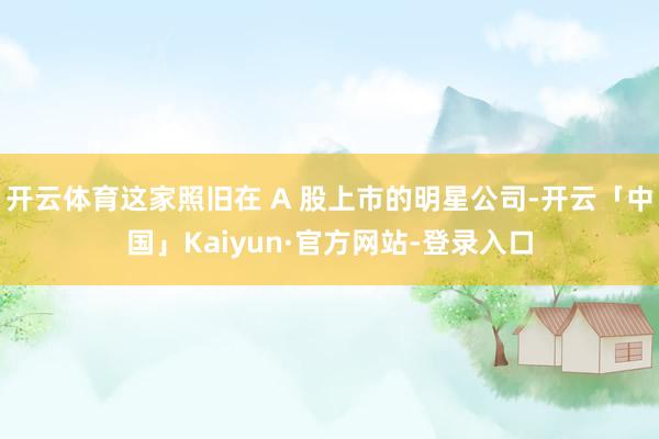 开云体育这家照旧在 A 股上市的明星公司-开云「中国」Kaiyun·官方网站-登录入口