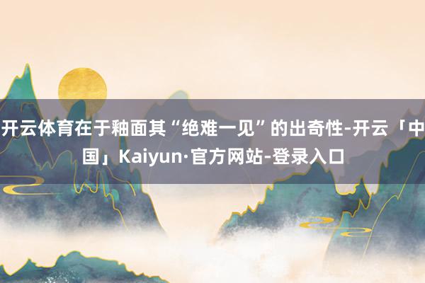 开云体育在于釉面其“绝难一见”的出奇性-开云「中国」Kaiyun·官方网站-登录入口