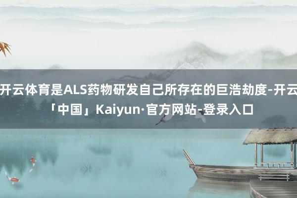 开云体育是ALS药物研发自己所存在的巨浩劫度-开云「中国」Kaiyun·官方网站-登录入口