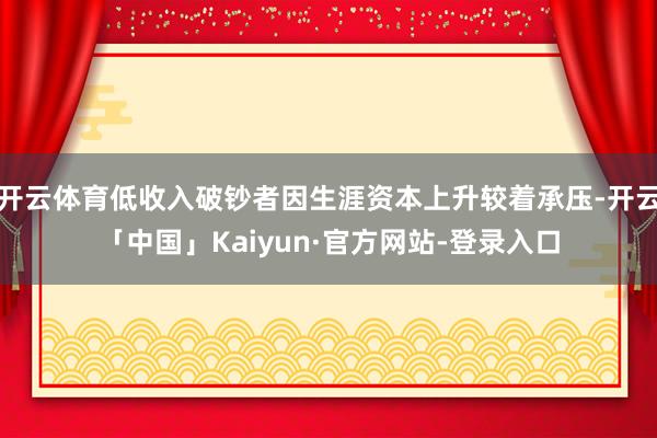开云体育低收入破钞者因生涯资本上升较着承压-开云「中国」Kaiyun·官方网站-登录入口