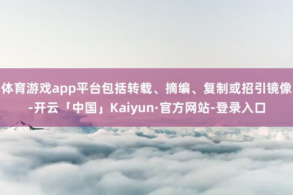 体育游戏app平台包括转载、摘编、复制或招引镜像-开云「中国」Kaiyun·官方网站-登录入口