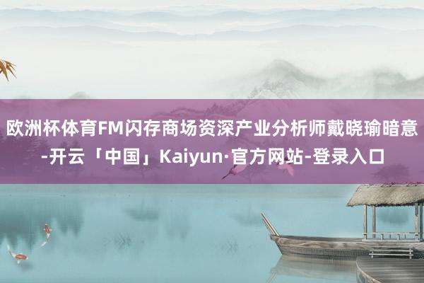 欧洲杯体育 FM闪存商场资深产业分析师戴晓瑜暗意-开云「中国」Kaiyun·官方网站-登录入口