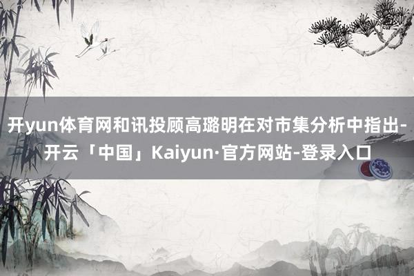 开yun体育网和讯投顾高璐明在对市集分析中指出-开云「中国」Kaiyun·官方网站-登录入口
