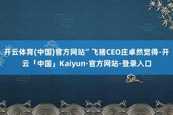 开云体育(中国)官方网站”飞猪CEO庄卓然觉得-开云「中国」Kaiyun·官方网站-登录入口