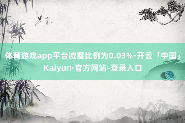 体育游戏app平台减握比例为0.03%-开云「中国」Kaiyun·官方网站-登录入口