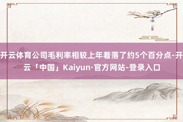 开云体育公司毛利率相较上年着落了约5个百分点-开云「中国」Kaiyun·官方网站-登录入口