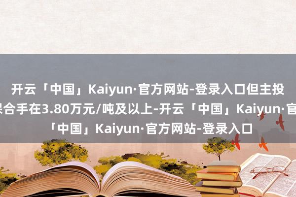 开云「中国」Kaiyun·官方网站-登录入口但主投N型居品价钱仍保合手在3.80万元/吨及以上-开云「中国」Kaiyun·官方网站-登录入口