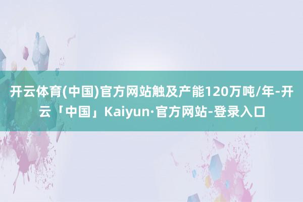 开云体育(中国)官方网站触及产能120万吨/年-开云「中国」Kaiyun·官方网站-登录入口