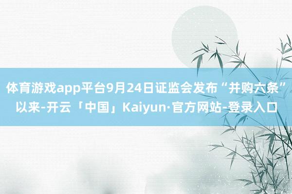 体育游戏app平台9月24日证监会发布“并购六条”以来-开云「中国」Kaiyun·官方网站-登录入口