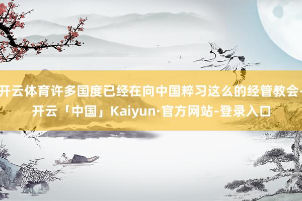 开云体育许多国度已经在向中国粹习这么的经管教会-开云「中国」Kaiyun·官方网站-登录入口