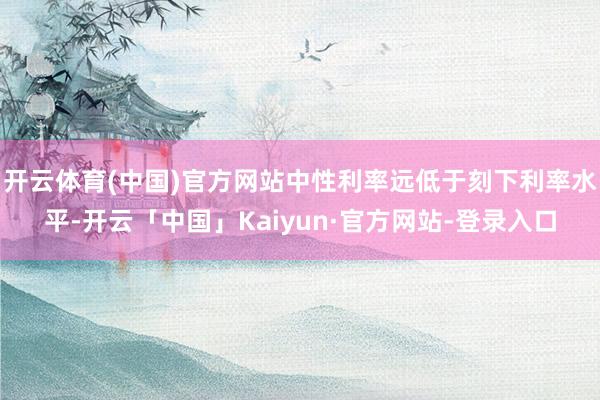 开云体育(中国)官方网站中性利率远低于刻下利率水平-开云「中国」Kaiyun·官方网站-登录入口