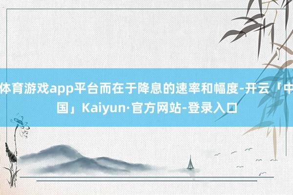 体育游戏app平台而在于降息的速率和幅度-开云「中国」Kaiyun·官方网站-登录入口