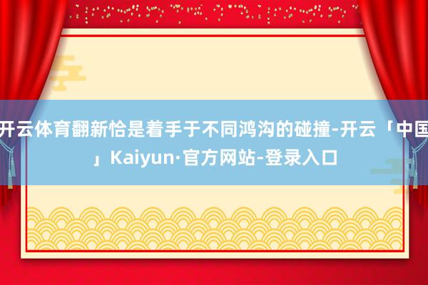 开云体育翻新恰是着手于不同鸿沟的碰撞-开云「中国」Kaiyun·官方网站-登录入口