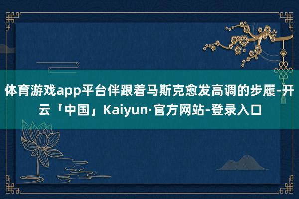 体育游戏app平台伴跟着马斯克愈发高调的步履-开云「中国」Kaiyun·官方网站-登录入口