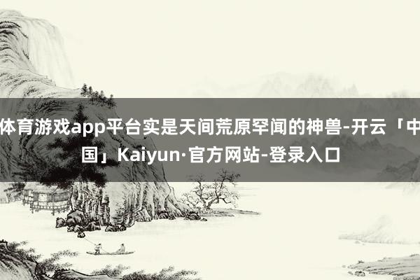 体育游戏app平台实是天间荒原罕闻的神兽-开云「中国」Kaiyun·官方网站-登录入口