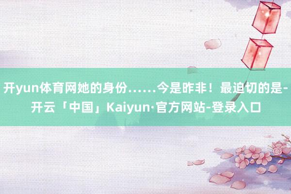 开yun体育网她的身份……今是昨非！最迫切的是-开云「中国」Kaiyun·官方网站-登录入口
