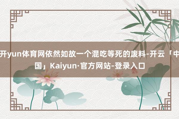 开yun体育网依然如故一个混吃等死的废料-开云「中国」Kaiyun·官方网站-登录入口