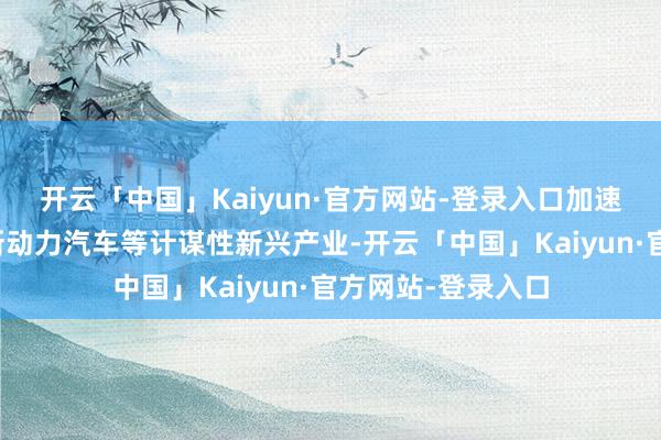 开云「中国」Kaiyun·官方网站-登录入口加速发展智能网联与新动力汽车等计谋性新兴产业-开云「中国」Kaiyun·官方网站-登录入口