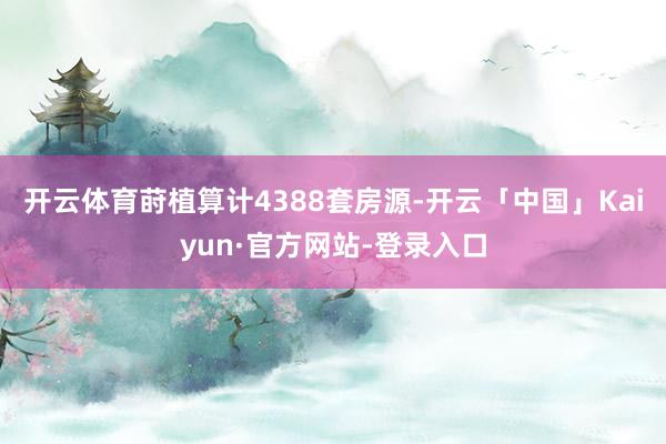 开云体育莳植算计4388套房源-开云「中国」Kaiyun·官方网站-登录入口