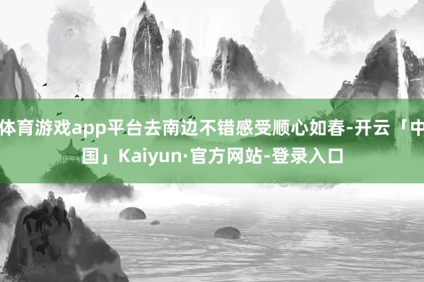 体育游戏app平台去南边不错感受顺心如春-开云「中国」Kaiyun·官方网站-登录入口