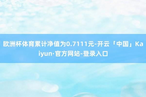 欧洲杯体育累计净值为0.7111元-开云「中国」Kaiyun·官方网站-登录入口