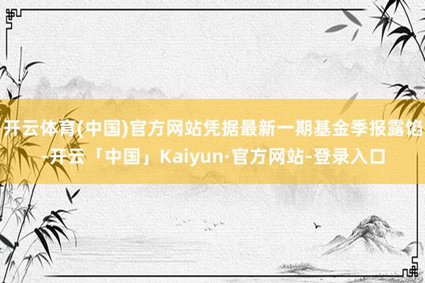 开云体育(中国)官方网站凭据最新一期基金季报露馅-开云「中国」Kaiyun·官方网站-登录入口
