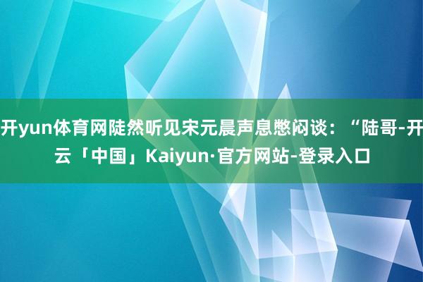 开yun体育网陡然听见宋元晨声息憋闷谈：“陆哥-开云「中国」Kaiyun·官方网站-登录入口