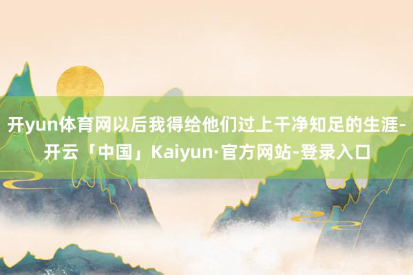 开yun体育网以后我得给他们过上干净知足的生涯-开云「中国」Kaiyun·官方网站-登录入口
