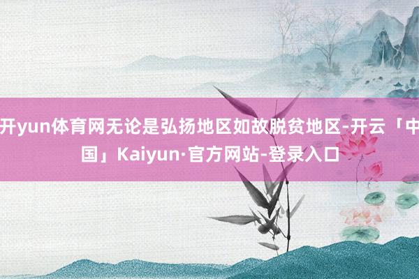 开yun体育网无论是弘扬地区如故脱贫地区-开云「中国」Kaiyun·官方网站-登录入口