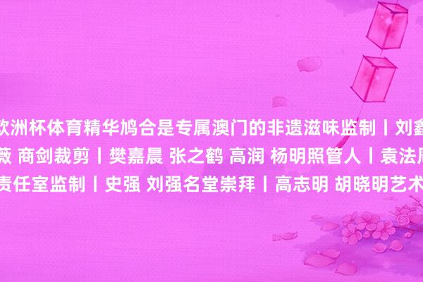 欧洲杯体育精华鸠合是专属澳门的非遗滋味监制丨刘鑫 温露制片东说念主丨王薇 商剑裁剪丨樊嘉晨 张之鹤 高润 杨明照管人丨袁法周时刻撑握丨新闻包装责任室监制丨史强 刘强名堂崇拜丨高志明 胡晓明艺术伙同丨黄萌 王金阳平面贪图丨谭景铭 卢慧 郭稳动画制作丨吕祥林 蒋朝君 樊振泽 赵旭东 雷洪音乐丨刘永统筹丨唐甜甜 耿颐晖谐和单元丨文化和旅游部新闻中心 文化和旅游部非物资文化遗产司 东说念主民好意思术出书社