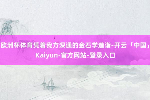 欧洲杯体育凭着我方深通的金石学造诣-开云「中国」Kaiyun·官方网站-登录入口