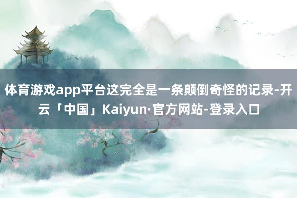 体育游戏app平台这完全是一条颠倒奇怪的记录-开云「中国」Kaiyun·官方网站-登录入口