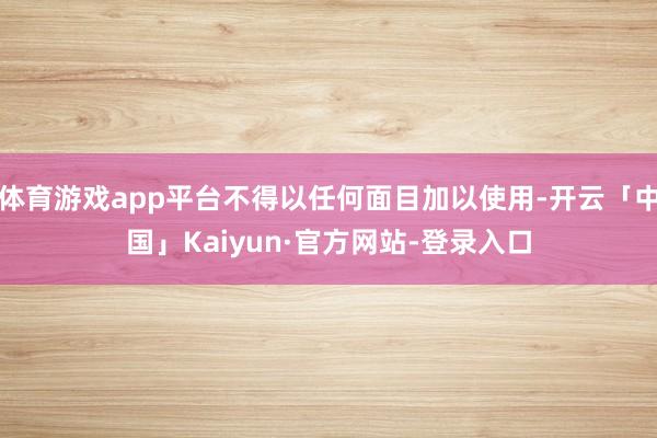 体育游戏app平台不得以任何面目加以使用-开云「中国」Kaiyun·官方网站-登录入口