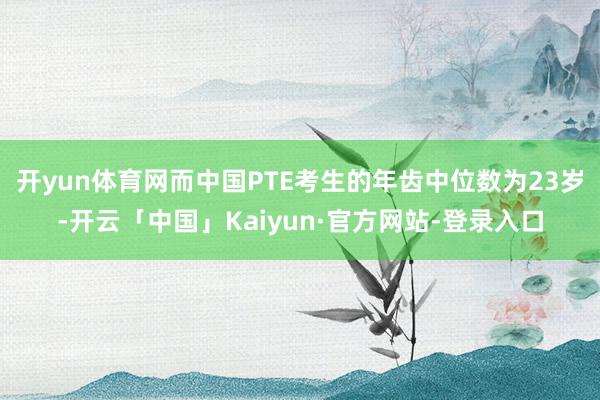 开yun体育网而中国PTE考生的年齿中位数为23岁-开云「中国」Kaiyun·官方网站-登录入口