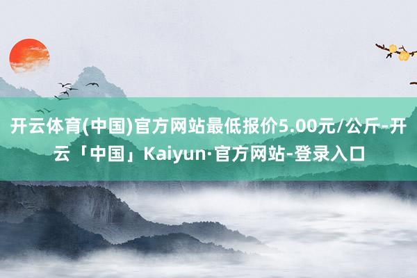 开云体育(中国)官方网站最低报价5.00元/公斤-开云「中国」Kaiyun·官方网站-登录入口